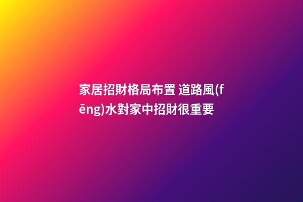 家居招財格局布置 道路風(fēng)水對家中招財很重要